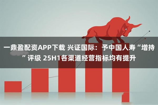 一鼎盈配资APP下载 兴证国际：予中国人寿“增持”评级 25H1各渠道经营指标均有提升