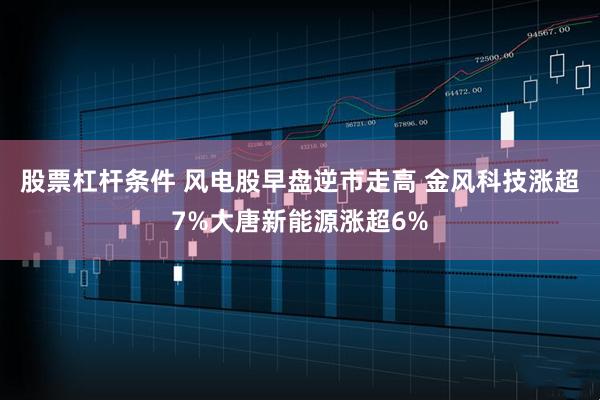 股票杠杆条件 风电股早盘逆市走高 金风科技涨超7%大唐新能源涨超6%