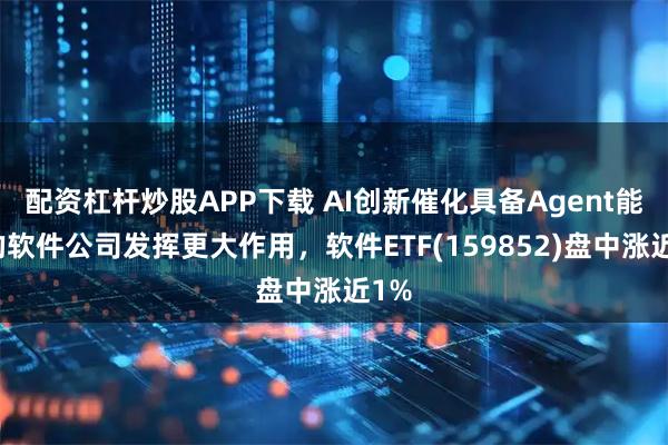 配资杠杆炒股APP下载 AI创新催化具备Agent能力的软件公司发挥更大作用，软件ETF(159852)盘中涨近1%