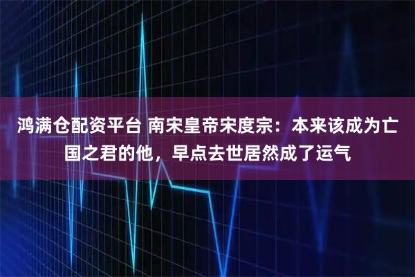 鸿满仓配资平台 南宋皇帝宋度宗：本来该成为亡国之君的他，早点去世居然成了运气