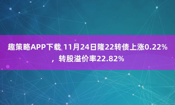 趣策略APP下载 11月24日隆22转债上涨0.22%，转股溢价率22.82%