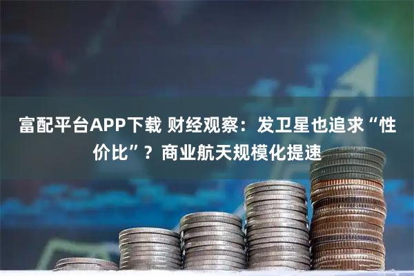 富配平台APP下载 财经观察：发卫星也追求“性价比”？商业航天规模化提速