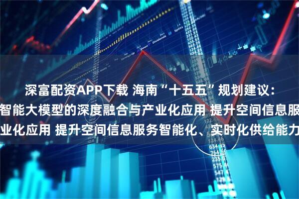 深富配资APP下载 海南“十五五”规划建议：推进遥感大数据与人工智能大模型的深度融合与产业化应用 提升空间信息服务智能化、实时化供给能力