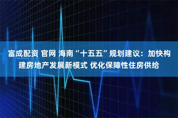 富成配资 官网 海南“十五五”规划建议：加快构建房地产发展新模式 优化保障性住房供给