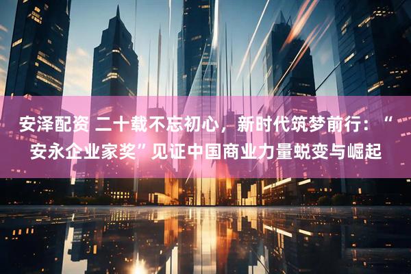 安泽配资 二十载不忘初心，新时代筑梦前行：“安永企业家奖”见证中国商业力量蜕变与崛起