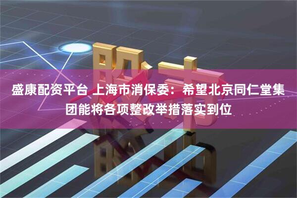 盛康配资平台 上海市消保委：希望北京同仁堂集团能将各项整改举措落实到位