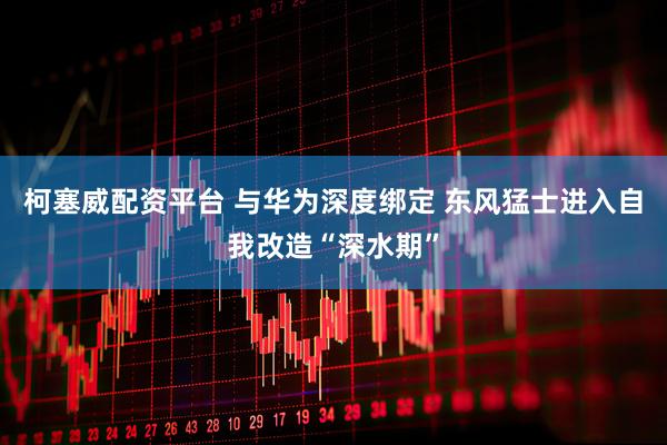 柯塞威配资平台 与华为深度绑定 东风猛士进入自我改造“深水期”