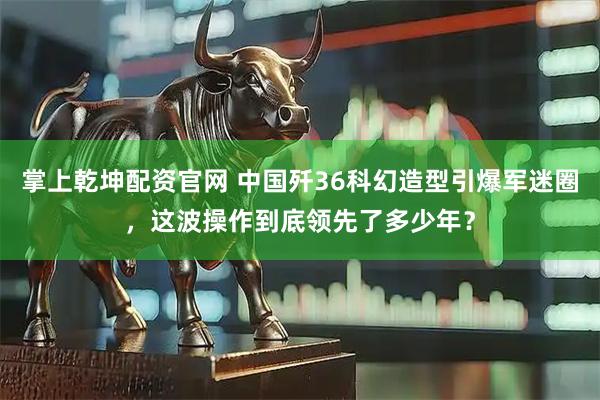 掌上乾坤配资官网 中国歼36科幻造型引爆军迷圈，这波操作到底领先了多少年？