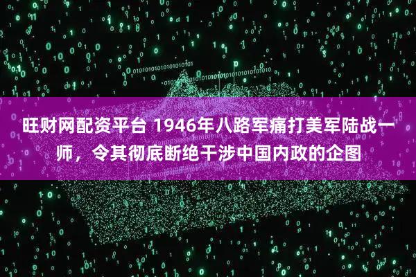旺财网配资平台 1946年八路军痛打美军陆战一师，令其彻底断绝干涉中国内政的企图