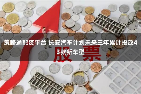 策略通配资平台 长安汽车计划未来三年累计投放43款新车型